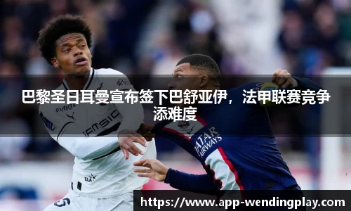 巴黎圣日耳曼宣布签下巴舒亚伊，法甲联赛竞争添难度