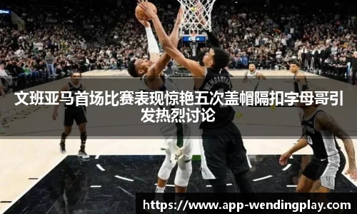 文班亚马首场比赛表现惊艳五次盖帽隔扣字母哥引发热烈讨论