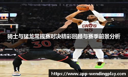 骑士与猛龙常规赛对决精彩回顾与赛季前景分析