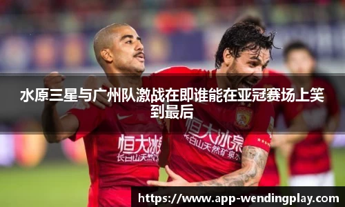 水原三星与广州队激战在即谁能在亚冠赛场上笑到最后