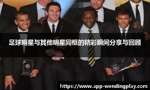 足球明星与其他明星同框的精彩瞬间分享与回顾